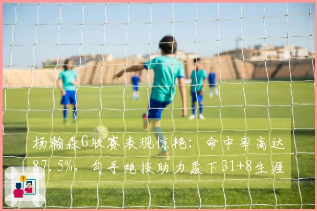 杨瀚森G联赛表现惊艳：命中率高达87.5%，勾手绝技助力轰下31+8生涯新高