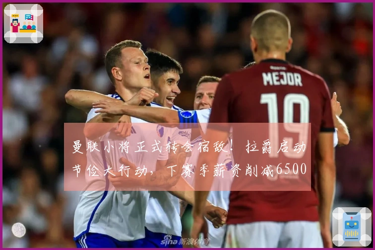 曼联小将正式转会宿敌！拉爵启动节俭大行动，下赛季薪资削减6500万