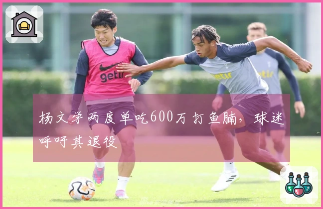 杨文学两度单吃600万打鱼腩，球迷呼吁其退役