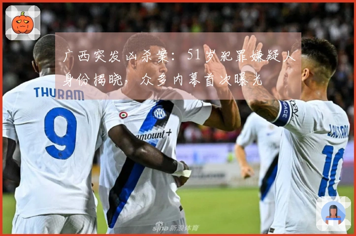 广西突发凶杀案：51岁犯罪嫌疑人身份揭晓，众多内幕首次曝光