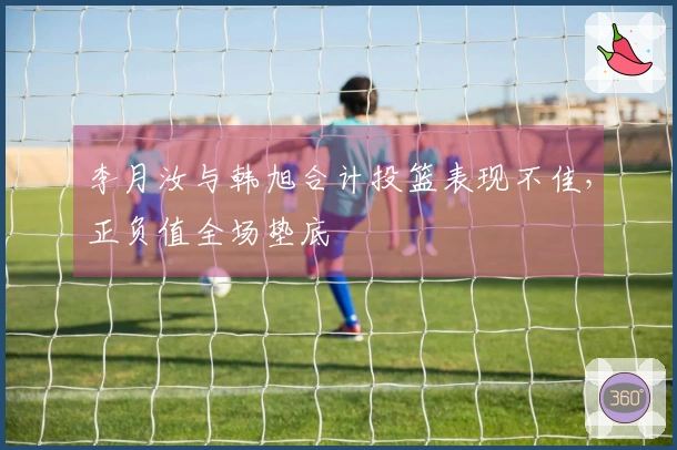 李月汝与韩旭合计投篮表现不佳，正负值全场垫底