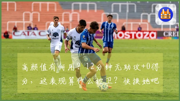 高颜值有何用？12分钟无助攻+0得分，这表现算什么控卫？快换她吧！