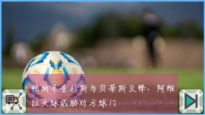 帕纳辛奈科斯与贝蒂斯交锋，阿维拉头球威胁对方球门