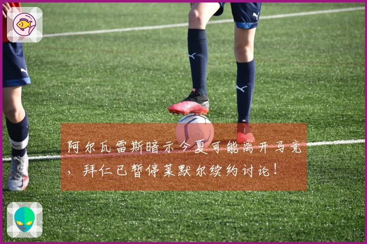 阿尔瓦雷斯暗示今夏可能离开马竞，拜仁已暂停莱默尔续约讨论！