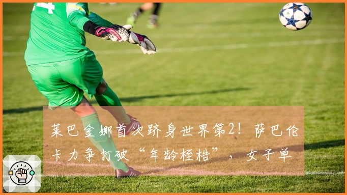 莱巴金娜首次跻身世界第2！萨巴伦卡力争打破“年龄桎梏”，女子单打四强生成