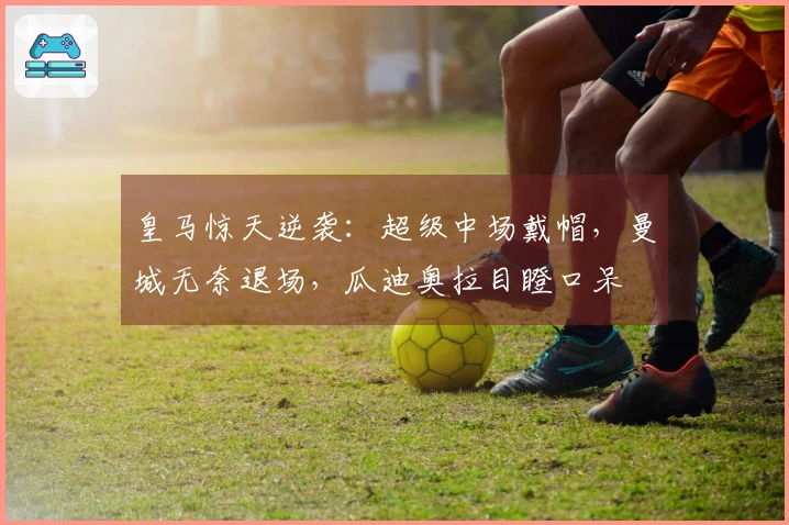 皇马惊天逆袭：超级中场戴帽，曼城无奈退场，瓜迪奥拉目瞪口呆