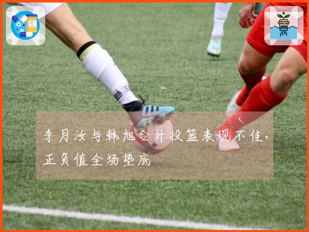 李月汝与韩旭合计投篮表现不佳，正负值全场垫底