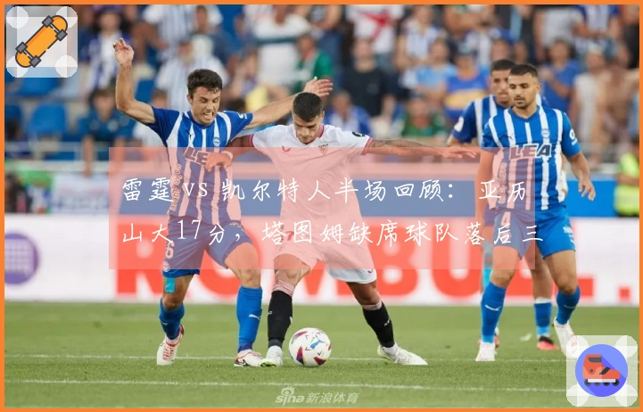 雷霆 vs 凯尔特人半场回顾：亚历山大17分，塔图姆缺席球队落后三分