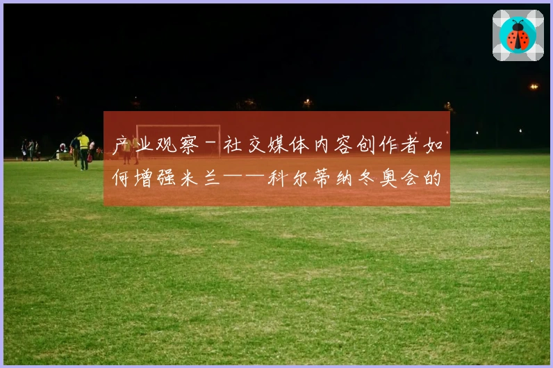 产业观察 - 社交媒体内容创作者如何增强米兰——科尔蒂纳冬奥会的影响力