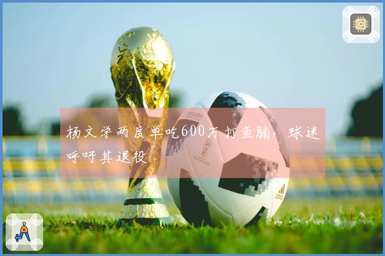 杨文学两度单吃600万打鱼腩，球迷呼吁其退役