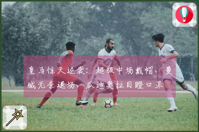 皇马惊天逆袭：超级中场戴帽，曼城无奈退场，瓜迪奥拉目瞪口呆